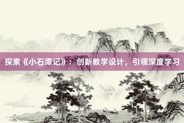 探索《小石潭记》：创新教学设计，引领深度学习